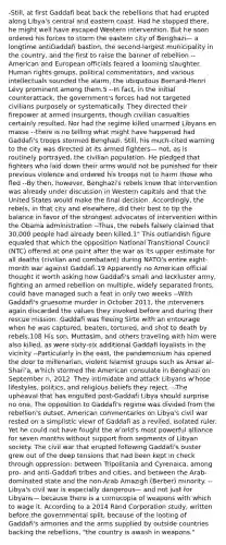 -Still, at first Gaddafi beat back the rebellions that had erupted along Libya's central and eastern coast. Had he stopped there, he might well have escaped Western intervention. But he soon ordered his forces to storm the eastern city of Benghazi— a longtime antiGaddafi bastion, the second-largest municipality in the country, and the first to raise the banner of rebellion --American and European officials feared a looming slaughter. Human rights groups, political commentators, and various intellectuals sounded the alarm, the ubiquitous Bernard-Henri Lévy prominent among them.5 --In fact, in the initial counterattack, the government's forces had not targeted civilians purposely or systematically. They directed their firepower at armed insurgents, though civilian casualties certainly resulted. Nor had the regime killed unarmed Libyans en masse --there is no telling what might have happened had Gaddafi's troops stormed Benghazi. Still, his much-cited warning to the city was directed at its armed fighters— not, as is routinely portrayed, the civilian population. He pledged that fighters who laid down their arms would not be punished for their previous violence and ordered his troops not to harm those who fled --By then, however, Benghazi's rebels knew that intervention was already under discussion in Western capitals and that the United States would make the final decision. Accordingly, the rebels, in that city and elsewhere, did their best to tip the balance in favor of the strongest advocates of intervention within the Obama administration --Thus, the rebels falsely claimed that 30,000 people had already been killed.1" This outlandish figure equaled that which the opposition National Transitional Council (NTC) offered at one point after the war as its upper estimate for all deaths (civilian and combatant) during NATO's entire eight-month war against Gaddafi.19 Apparently no American official thought it worth asking how Gaddafi's small and lackluster army, fighting an armed rebellion on multiple, widely separated fronts, could have managed such a feat in only two weeks --With Gaddafi's gruesome murder in October 2011, the interveners again discarded the values they invoked before and during their rescue mission. Gaddafi was fleeing Sirte with an entourage when he was captured, beaten, tortured, and shot to death by rebels.108 His son, Muttasim, and others traveling with him were also killed, as were sixty-six additional Gaddafi loyalists in the vicinity --Particularly in the east, the pandemonium has opened the door to millenarian, violent Islamist groups such as Ansar al-Shari'a, w'hich stormed the American consulate in Benghazi on September n, 2012. They intimidate and attack Libyans w'hose lifestyles, politics, and religious beliefs they reject. --The upheaval that has engulfed post-Gaddafi Libya should surprise no one. The opposition to Gaddafi's regime was divided from the rebellion's outset. American commentaries on Libya's civil war rested on a simplistic viewr of Gaddafi as a reviled, isolated ruler. Yet he could not have fought the w'orld's most powerful alliance for seven months without support from segments of Libyan society. The civil war that erupted following Gaddafi's ouster grew out of the deep tensions that had been kept in check through oppression: between Tripolitania and Cyrenaica, among pro- and anti-Gaddafi tribes and cities, and between the Arab-dominated state and the non-Arab Amazigh (Berber) minority. --Libya's civil war is especially dangerous— and not just for Libyans— because there is a cornucopia of weapons with which to wage it. According to a 2014 Rand Corporation study, written before the governmental split, because of the looting of Gaddafi's armories and the arms supplied by outside countries backing the rebellions, "the country is awash in weapons."