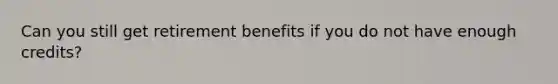 Can you still get retirement benefits if you do not have enough credits?