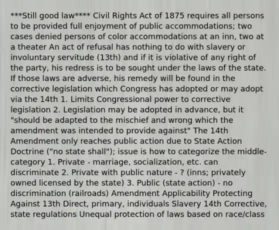 ***Still good law**** Civil Rights Act of 1875 requires all persons to be provided full enjoyment of public accommodations; two cases denied persons of color accommodations at an inn, two at a theater An act of refusal has nothing to do with slavery or involuntary servitude (13th) and if it is violative of any right of the party, his redress is to be sought under the laws of the state. If those laws are adverse, his remedy will be found in the corrective legislation which Congress has adopted or may adopt via the 14th 1. Limits Congressional power to corrective legislation 2. Legislation may be adopted in advance, but it "should be adapted to the mischief and wrong which the amendment was intended to provide against" The 14th Amendment only reaches public action due to State Action Doctrine ("no state shall"); issue is how to categorize the middle-category 1. Private - marriage, socialization, etc. can discriminate 2. Private with public nature - ? (inns; privately owned licensed by the state) 3. Public (state action) - no discrimination (railroads) Amendment Applicability Protecting Against 13th Direct, primary, individuals Slavery 14th Corrective, state regulations Unequal protection of laws based on race/class