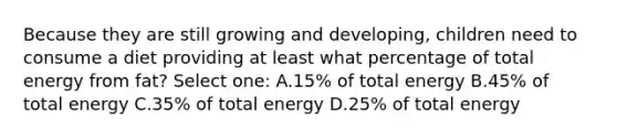 Because they are still growing and developing, children need to consume a diet providing at least what percentage of total energy from fat? Select one: A.15% of total energy B.45% of total energy C.35% of total energy D.25% of total energy