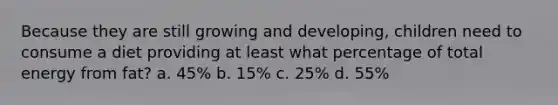 Because they are still growing and developing, children need to consume a diet providing at least what percentage of total energy from fat? a. 45% b. 15% c. 25% d. 55%