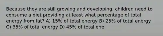 Because they are still growing and developing, children need to consume a diet providing at least what percentage of total energy from fat? A) 15% of total energy B) 25% of total energy C) 35% of total energy D) 45% of total ene