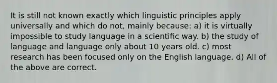 It is still not known exactly which linguistic principles apply universally and which do not, mainly because: a) it is virtually impossible to study language in a scientific way. b) the study of language and language only about 10 years old. c) most research has been focused only on the English language. d) All of the above are correct.