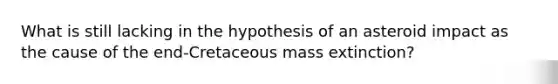 What is still lacking in the hypothesis of an asteroid impact as the cause of the end-Cretaceous mass extinction?