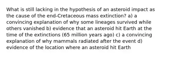 What is still lacking in the hypothesis of an asteroid impact as the cause of the end-Cretaceous mass extinction? a) a convincing explanation of why some lineages survived while others vanished b) evidence that an asteroid hit Earth at the time of the extinctions (65 million years ago) c) a convincing explanation of why mammals radiated after the event d) evidence of the location where an asteroid hit Earth