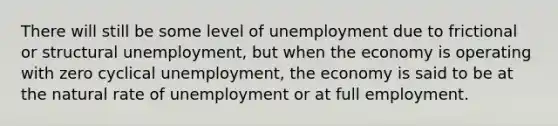 There will still be some level of unemployment due to frictional or structural unemployment, but when the economy is operating with zero cyclical unemployment, the economy is said to be at the natural rate of unemployment or at full employment.