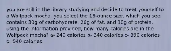 you are still in the library studying and decide to treat yourself to a Wolfpack mocha. you select the 16-ounce size, which you see contains 30g of carbohydrate, 20g of fat, and 10g of protein. using the information provided, how many calories are in the Wolfpack mocha? a- 240 calories b- 340 calories c- 390 calories d- 540 calories