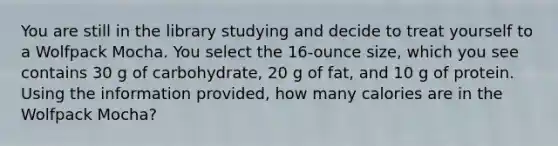 You are still in the library studying and decide to treat yourself to a Wolfpack Mocha. You select the 16-ounce size, which you see contains 30 g of carbohydrate, 20 g of fat, and 10 g of protein. Using the information provided, how many calories are in the Wolfpack Mocha?