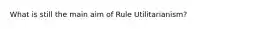 What is still the main aim of Rule Utilitarianism?