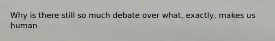 Why is there still so much debate over what, exactly, makes us human