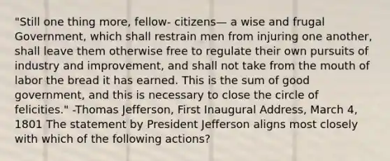 "Still one thing more, fellow- citizens— a wise and frugal Government, which shall restrain men from injuring one another, shall leave them otherwise free to regulate their own pursuits of industry and improvement, and shall not take from the mouth of labor the bread it has earned. This is the sum of good government, and this is necessary to close the circle of felicities." -Thomas Jefferson, First Inaugural Address, March 4, 1801 The statement by President Jefferson aligns most closely with which of the following actions?