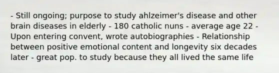 - Still ongoing; purpose to study ahlzeimer's disease and other brain diseases in elderly - 180 catholic nuns - average age 22 - Upon entering convent, wrote autobiographies - Relationship between positive emotional content and longevity six decades later - great pop. to study because they all lived the same life