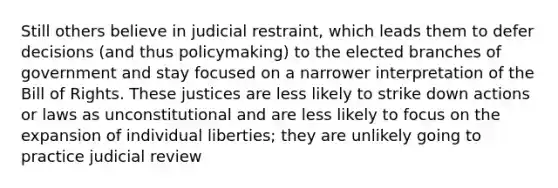 Still others believe in judicial restraint, which leads them to defer decisions (and thus policymaking) to the elected branches of government and stay focused on a narrower interpretation of the Bill of Rights. These justices are less likely to strike down actions or laws as unconstitutional and are less likely to focus on the expansion of individual liberties; they are unlikely going to practice judicial review