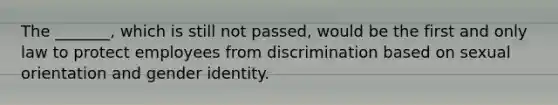 The _______, which is still not passed, would be the first and only law to protect employees from discrimination based on <a href='https://www.questionai.com/knowledge/khRl0L2JzN-sexual-orientation' class='anchor-knowledge'>sexual orientation</a> and <a href='https://www.questionai.com/knowledge/kyhXSBYVgx-gender-identity' class='anchor-knowledge'>gender identity</a>.