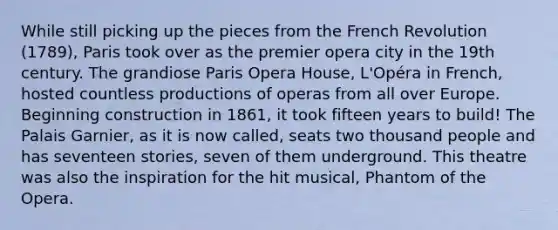 While still picking up the pieces from the French Revolution (1789), Paris took over as the premier opera city in the 19th century. The grandiose Paris Opera House, L'Opéra in French, hosted countless productions of operas from all over Europe. Beginning construction in 1861, it took fifteen years to build! The Palais Garnier, as it is now called, seats two thousand people and has seventeen stories, seven of them underground. This theatre was also the inspiration for the hit musical, Phantom of the Opera.