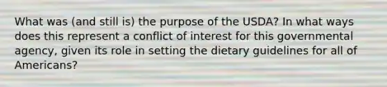 What was (and still is) the purpose of the USDA? In what ways does this represent a conflict of interest for this governmental agency, given its role in setting the dietary guidelines for all of Americans?