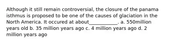 Although it still remain controversial, the closure of the panama isthmus is proposed to be one of the causes of glaciation in the North America. It occured at about____________. a. 550million years old b. 35 million years ago c. 4 million years ago d. 2 million years ago