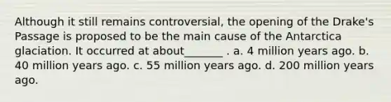 Although it still remains controversial, the opening of the Drake's Passage is proposed to be the main cause of the Antarctica glaciation. It occurred at about_______ . a. 4 million years ago. b. 40 million years ago. c. 55 million years ago. d. 200 million years ago.