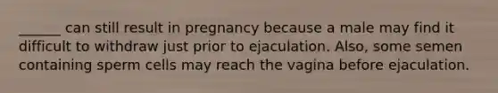 ______ can still result in pregnancy because a male may find it difficult to withdraw just prior to ejaculation. Also, some semen containing sperm cells may reach the vagina before ejaculation.