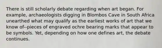 There is still scholarly debate regarding when art began. For example, archaeologists digging in Blombos Cave in South Africa unearthed what may qualify as the earliest works of art that we know of--pieces of engraved ochre bearing marks that appear to be symbols. Yet, depending on how one defines art, the debate continues.