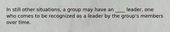 In still other situations, a group may have an ____ leader, one who comes to be recognized as a leader by the group's members over time.