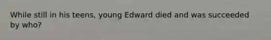 While still in his teens, young Edward died and was succeeded by who?