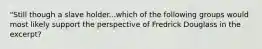 "Still though a slave holder...which of the following groups would most likely support the perspective of Fredrick Douglass in the excerpt?