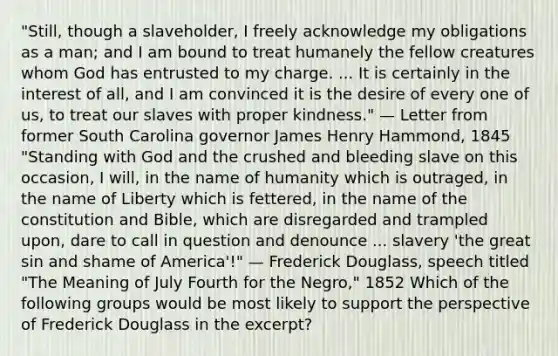 "Still, though a slaveholder, I freely acknowledge my obligations as a man; and I am bound to treat humanely the fellow creatures whom God has entrusted to my charge. ... It is certainly in the interest of all, and I am convinced it is the desire of every one of us, to treat our slaves with proper kindness." — Letter from former South Carolina governor James Henry Hammond, 1845 "Standing with God and the crushed and bleeding slave on this occasion, I will, in the name of humanity which is outraged, in the name of Liberty which is fettered, in the name of the constitution and Bible, which are disregarded and trampled upon, dare to call in question and denounce ... slavery 'the great sin and shame of America'!" — Frederick Douglass, speech titled "The Meaning of July Fourth for the Negro," 1852 Which of the following groups would be most likely to support the perspective of Frederick Douglass in the excerpt?