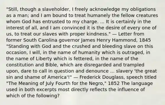 "Still, though a slaveholder, I freely acknowledge my obligations as a man; and I am bound to treat humanely the fellow creatures whom God has entrusted to my charge. ... It is certainly in the interest of all, and I am convinced it is the desire of every one of us, to treat our slaves with proper kindness." — Letter from former South Carolina governor James Henry Hammond, 1845 "Standing with God and the crushed and bleeding slave on this occasion, I will, in the name of humanity which is outraged, in the name of Liberty which is fettered, in the name of the constitution and Bible, which are disregarded and trampled upon, dare to call in question and denounce ... slavery 'the great sin and shame of America'!" — Frederick Douglass, speech titled "The Meaning of July Fourth for the Negro," 1852 The language used in both excerpts most directly reflects the influence of which of the following?