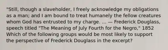 "Still, though a slaveholder, I freely acknowledge my obligations as a man; and I am bound to treat humanely the fellow creatures whom God has entrusted to my charge. ... — Frederick Douglass, speech titled "The Meaning of July Fourth for the Negro," 1852 Which of the following groups would be most likely to support the perspective of Frederick Douglass in the excerpt?