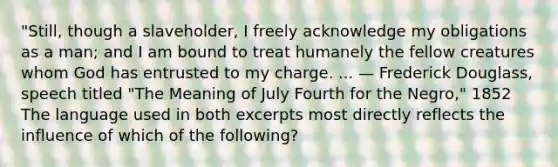 "Still, though a slaveholder, I freely acknowledge my obligations as a man; and I am bound to treat humanely the fellow creatures whom God has entrusted to my charge. ... — Frederick Douglass, speech titled "The Meaning of July Fourth for the Negro," 1852 The language used in both excerpts most directly reflects the influence of which of the following?