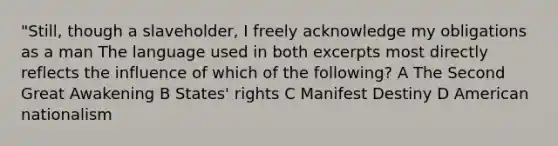 "Still, though a slaveholder, I freely acknowledge my obligations as a man The language used in both excerpts most directly reflects the influence of which of the following? A The Second Great Awakening B States' rights C Manifest Destiny D American nationalism