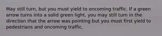 May still turn, but you must yield to oncoming traffic. If a green arrow turns into a solid green light, you may still turn in the direction that the arrow was pointing but you must first yield to pedestrians and oncoming traffic.