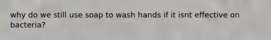 why do we still use soap to wash hands if it isnt effective on bacteria?