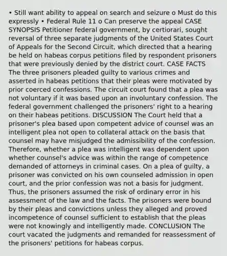 • Still want ability to appeal on search and seizure o Must do this expressly • Federal Rule 11 o Can preserve the appeal CASE SYNOPSIS Petitioner federal government, by certiorari, sought reversal of three separate judgments of the United States Court of Appeals for the Second Circuit, which directed that a hearing be held on habeas corpus petitions filed by respondent prisoners that were previously denied by the district court. CASE FACTS The three prisoners pleaded guilty to various crimes and asserted in habeas petitions that their pleas were motivated by prior coerced confessions. The circuit court found that a plea was not voluntary if it was based upon an involuntary confession. The federal government challenged the prisoners' right to a hearing on their habeas petitions. DISCUSSION The Court held that a prisoner's plea based upon competent advice of counsel was an intelligent plea not open to collateral attack on the basis that counsel may have misjudged the admissibility of the confession. Therefore, whether a plea was intelligent was dependent upon whether counsel's advice was within the range of competence demanded of attorneys in criminal cases. On a plea of guilty, a prisoner was convicted on his own counseled admission in open court, and the prior confession was not a basis for judgment. Thus, the prisoners assumed the risk of ordinary error in his assessment of the law and the facts. The prisoners were bound by their pleas and convictions unless they alleged and proved incompetence of counsel sufficient to establish that the pleas were not knowingly and intelligently made. CONCLUSION The court vacated the judgments and remanded for reassessment of the prisoners' petitions for habeas corpus.