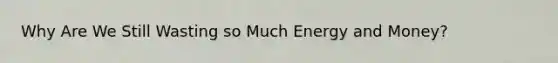 Why Are We Still Wasting so Much Energy and Money?