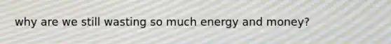 why are we still wasting so much energy and money?