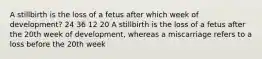 A stillbirth is the loss of a fetus after which week of development? 24 36 12 20 A stillbirth is the loss of a fetus after the 20th week of development, whereas a miscarriage refers to a loss before the 20th week