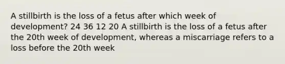 A stillbirth is the loss of a fetus after which week of development? 24 36 12 20 A stillbirth is the loss of a fetus after the 20th week of development, whereas a miscarriage refers to a loss before the 20th week