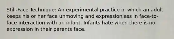 Still-Face Technique: An experimental practice in which an adult keeps his or her face unmoving and expressionless in face-to-face interaction with an infant. Infants hate when there is no expression in their parents face.