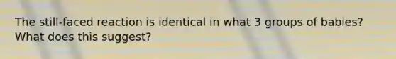 The still-faced reaction is identical in what 3 groups of babies? What does this suggest?