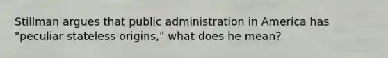 Stillman argues that public administration in America has "peculiar stateless origins," what does he mean?