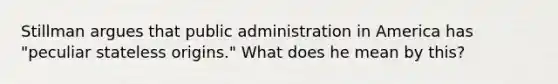 Stillman argues that public administration in America has "peculiar stateless origins." What does he mean by this?