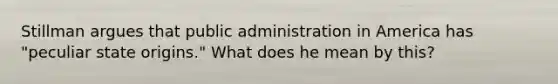 Stillman argues that public administration in America has "peculiar state origins." What does he mean by this?