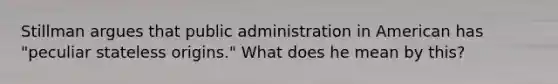 Stillman argues that public administration in American has "peculiar stateless origins." What does he mean by this?