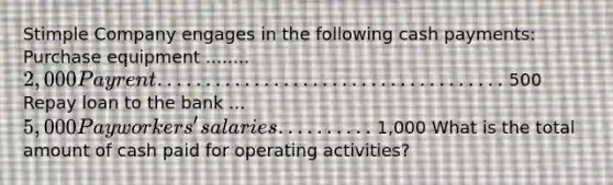 Stimple Company engages in the following cash payments: Purchase equipment ........ 2,000 Pay rent .................................... 500 Repay loan to the bank ... 5,000 Pay workers' salaries .......... 1,000 What is the total amount of cash paid for operating activities?