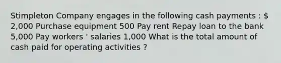 Stimpleton Company engages in the following cash payments :  2,000 Purchase equipment 500 Pay rent Repay loan to the bank 5,000 Pay workers ' salaries 1,000 What is the total amount of cash paid for operating activities ?