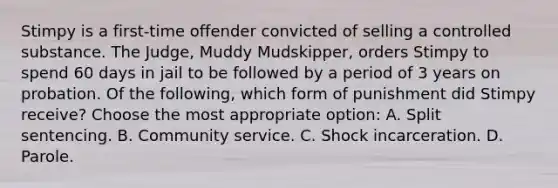 Stimpy is a first-time offender convicted of selling a controlled substance. The Judge, Muddy Mudskipper, orders Stimpy to spend 60 days in jail to be followed by a period of 3 years on probation. Of the following, which form of punishment did Stimpy receive? Choose the most appropriate option: A. Split sentencing. B. Community service. C. Shock incarceration. D. Parole.