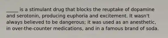 _____ is a stimulant drug that blocks the reuptake of dopamine and serotonin, producing euphoria and excitement. It wasn't always believed to be dangerous; it was used as an anesthetic, in over-the-counter medications, and in a famous brand of soda.