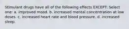 Stimulant drugs have all of the following effects EXCEPT: Select one: a. improved mood. b. increased mental concentration at low doses. c. increased heart rate and blood pressure. d. increased sleep.